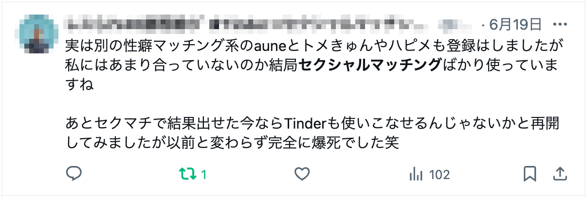 実は別の性癖マッチング系のauneとトメきゅんやハピメも登録はしましたが私にはあまり合っていないのか結局セクシャルマッチングばかり使っていますね

あとセクマチで結果出せた今ならTinderも使いこなせるんじゃないかと再開してみましたが以前と変わらず完全に爆死でした笑