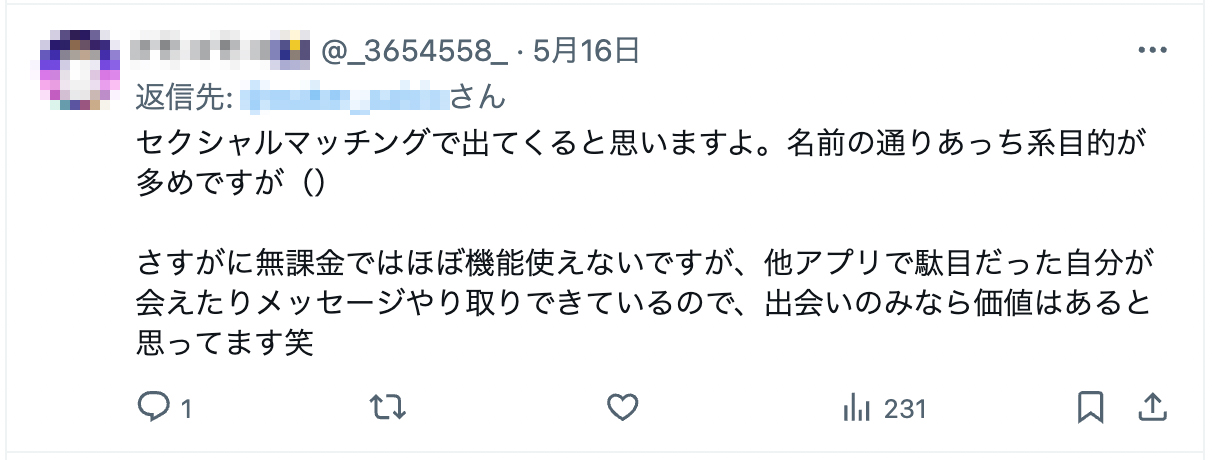 セクシャルマッチングで出てくると思いますよ。名前の通りあっち系目的が多めですが（）さすがに無課金ではほぼ機能使えないですが、他アプリで駄目だった自分が会えたりメッセージやり取りできているので、出会いのみなら価値はあると思ってます笑