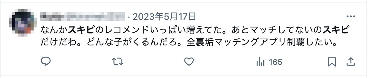 なんかスキピのレコメンドいっぱい増えてた。あとマッチしてないのスキピだけだわ。どんな子がくるんだろ。全裏垢マッチングアプリ制覇したい。