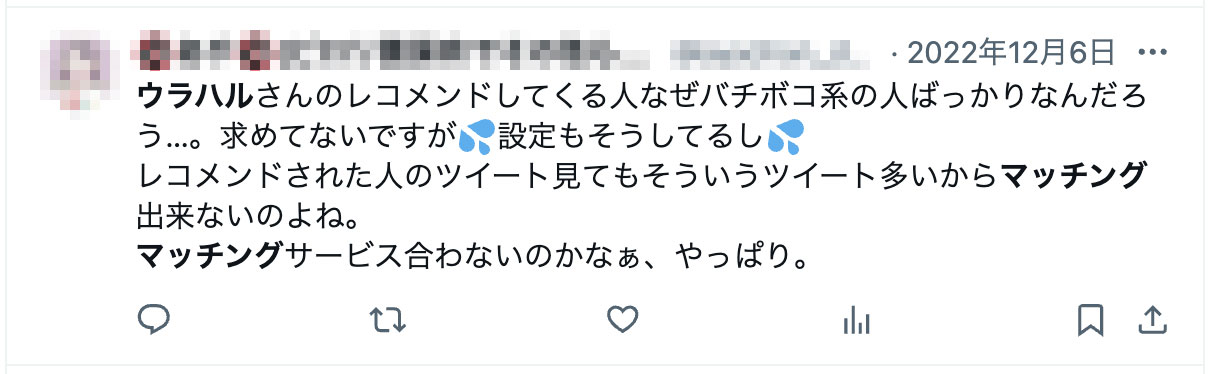 ウラハルさんのレコメンドしてくる人なぜバチボコ系の人ばっかりなんだろう…。求めてないですが💦設定もそうしてるし💦レコメンドされた人のツイート見てもそういうツイート多いからマッチング出来ないのよね。マッチングサービス合わないのかなぁ、やっぱり。